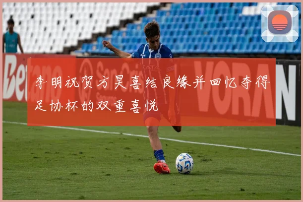李明祝贺方昊喜结良缘并回忆夺得足协杯的双重喜悦