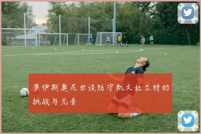 罗伊斯奥尼尔谈防守凯文杜兰特的挑战与无奈
