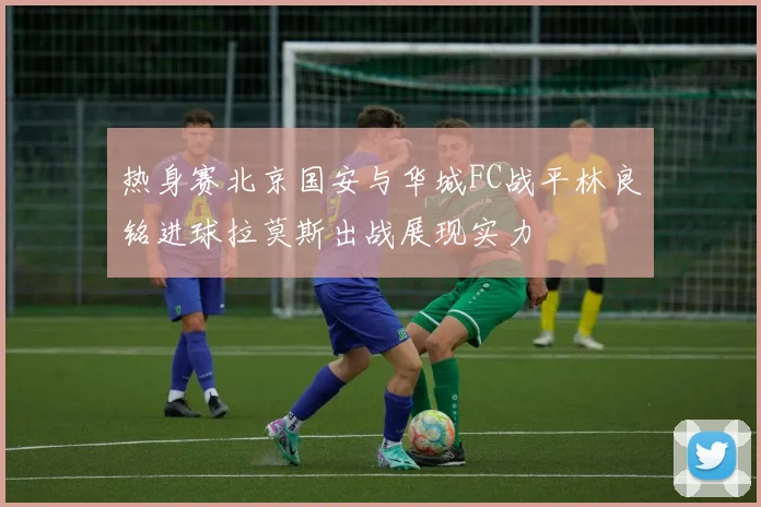 热身赛北京国安与华城FC战平林良铭进球拉莫斯出战展现实力