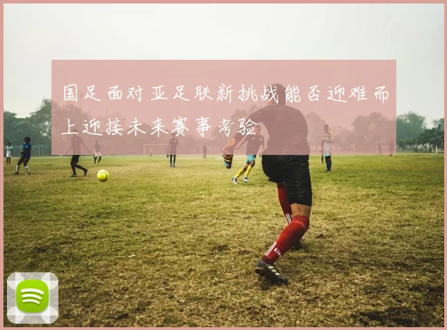 国足面对亚足联新挑战能否迎难而上迎接未来赛事考验