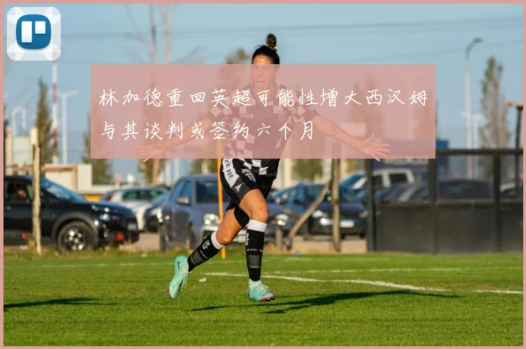 林加德重回英超可能性增大西汉姆与其谈判或签约六个月