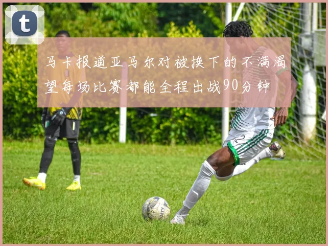 马卡报道亚马尔对被换下的不满渴望每场比赛都能全程出战90分钟