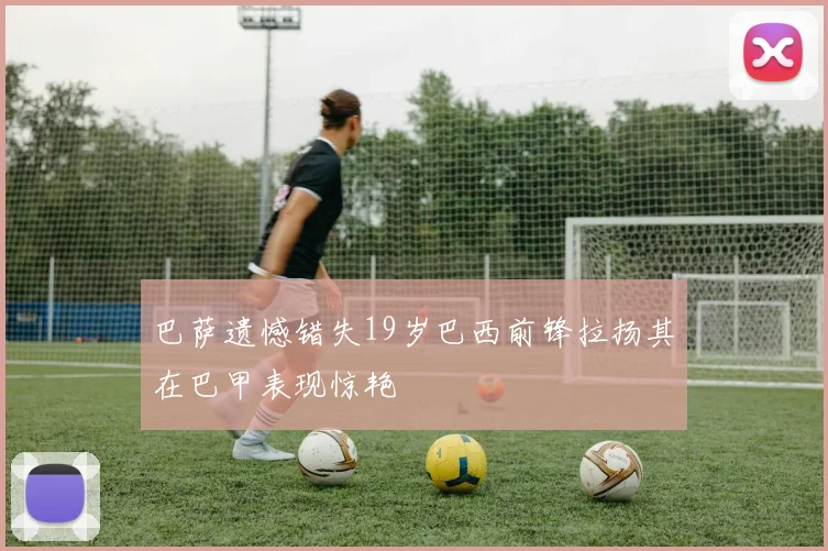 巴萨遗憾错失19岁巴西前锋拉扬其在巴甲表现惊艳