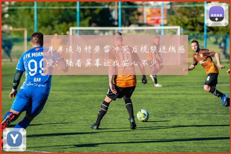 库库谈与特劳雷冲突后视频连线感受：隔着屏幕让我安心不少