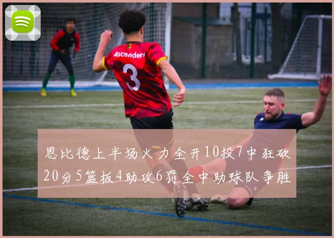 恩比德上半场火力全开10投7中狂砍20分5篮板4助攻6罚全中助球队争胜