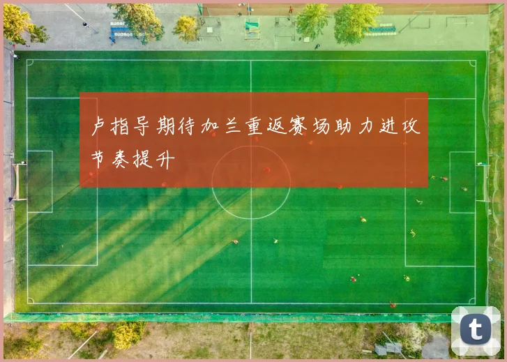 卢指导期待加兰重返赛场助力进攻节奏提升