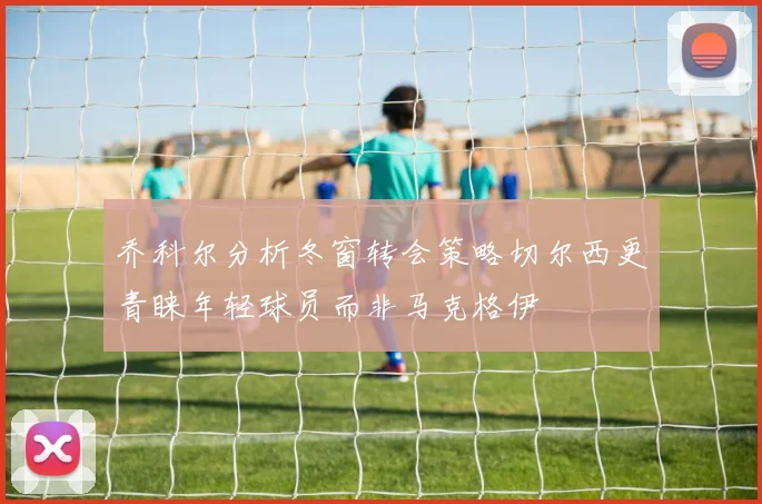 乔科尔分析冬窗转会策略切尔西更青睐年轻球员而非马克格伊