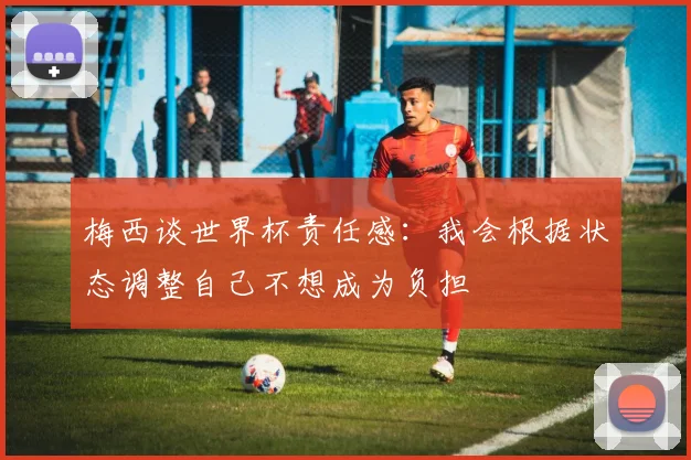 梅西谈世界杯责任感：我会根据状态调整自己不想成为负担
