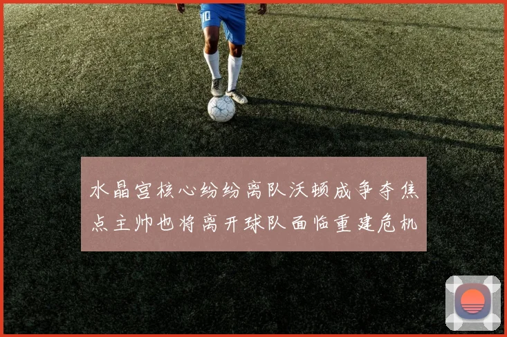 水晶宫核心纷纷离队沃顿成争夺焦点主帅也将离开球队面临重建危机