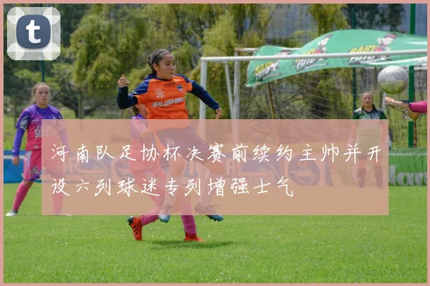 河南队足协杯决赛前续约主帅并开设六列球迷专列增强士气