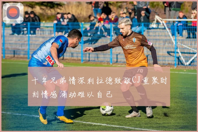 十年兄弟情深利拉德致敬CJ重聚时刻情感涌动难以自已