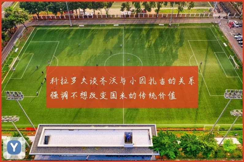 科拉罗夫谈齐沃与小因扎吉的关系强调不想改变国米的传统价值