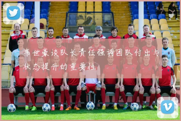 韦世豪谈队长责任强调团队付出与状态提升的重要性