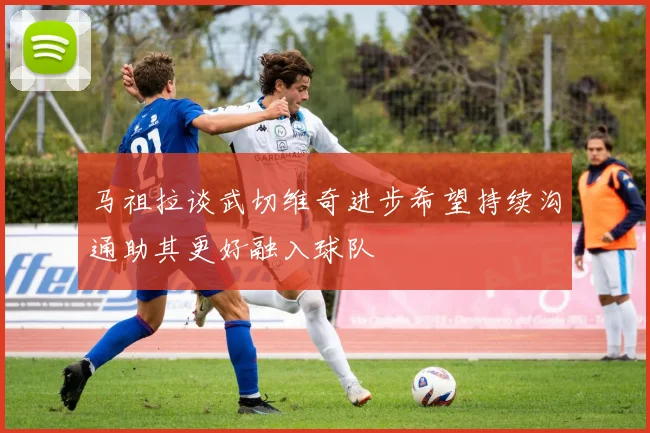 马祖拉谈武切维奇进步希望持续沟通助其更好融入球队