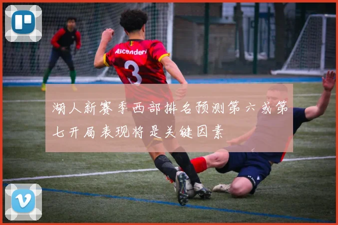 湖人新赛季西部排名预测第六或第七开局表现将是关键因素