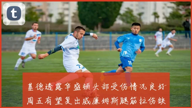 基德透露华盛顿头部受伤情况良好周五有望复出威廉姆斯腿筋拉伤缺席一周