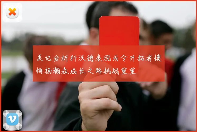 美记分析科沃德表现或令开拓者懊悔杨瀚森成长之路挑战重重