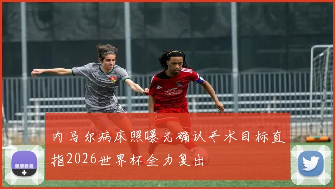 内马尔病床照曝光确认手术目标直指2026世界杯全力复出