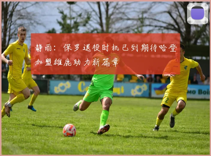 静雨：保罗退役时机已到期待哈登加盟雄鹿助力新篇章