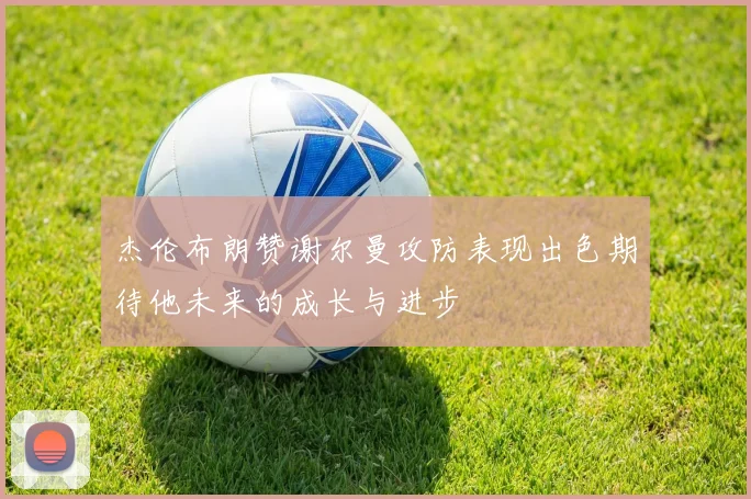 杰伦布朗赞谢尔曼攻防表现出色期待他未来的成长与进步