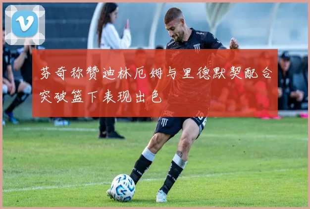 芬奇称赞迪林厄姆与里德默契配合突破篮下表现出色
